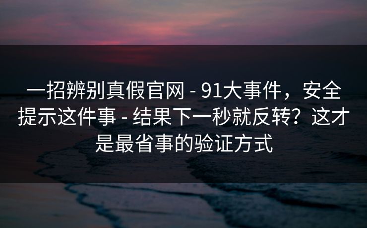 一招辨别真假官网 - 91大事件，安全提示这件事 - 结果下一秒就反转？这才是最省事的验证方式