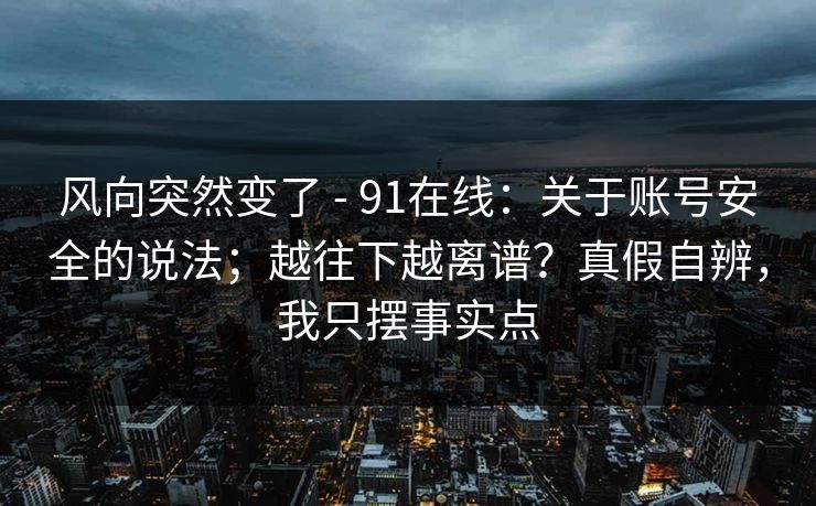 风向突然变了 - 91在线:关于账号安全的说法;越往下越离谱?真假自辨,我只摆事实点 风向突然变了 - 91在线:关于账号安全的说法;越往下越离谱?真假自辨,我只摆事实点