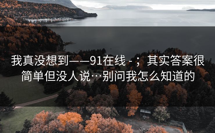 我真没想到——91在线 - ;其实答案很简单但没人说…别问我怎么知道的 我真没想到——91在线 - ;其实答案很简单但没人说…别问我怎么知道的