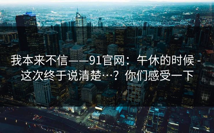 我本来不信——91官网：午休的时候 - 这次终于说清楚…？你们感受一下