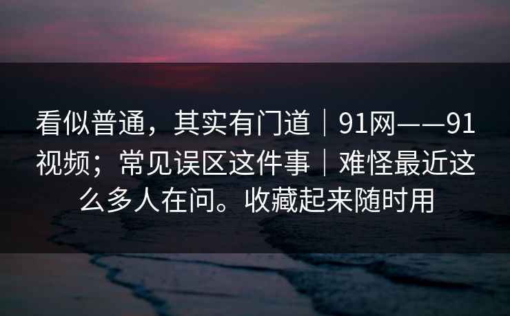 看似普通，其实有门道｜91网——91视频；常见误区这件事｜难怪最近这么多人在问。收藏起来随时用