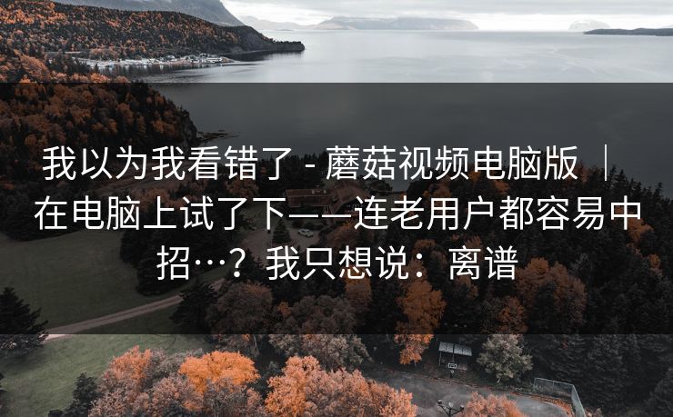 我以为我看错了 - 蘑菇视频电脑版 | 在电脑上试了下——连老用户都容易中招…?我只想说:离谱 我以为我看错了 - 蘑菇视频电脑版 | 在电脑上试了下——连老用户都容易中招…?我只想说:离谱