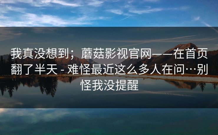 我真没想到;蘑菇影视官网——在首页翻了半天 - 难怪最近这么多人在问…别怪我没提醒 我真没想到;蘑菇影视官网——在首页翻了半天 - 难怪最近这么多人在问…别怪我没提醒