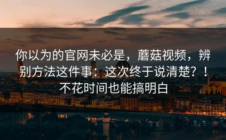 你以为的官网未必是,蘑菇视频,辨别方法这件事:这次终于说清楚?!不花时间也能搞明白 你以为的官网未必是,蘑菇视频,辨别方法这件事:这次终于说清楚?!不花时间也能搞明白