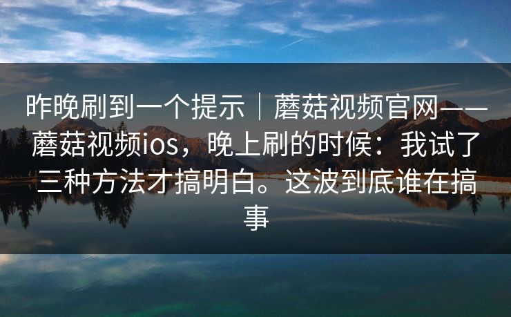 昨晚刷到一个提示|蘑菇视频官网——蘑菇视频ios,晚上刷的时候:我试了三种方法才搞明白。这波到底谁在搞事 昨晚刷到一个提示|蘑菇视频官网——蘑菇视频ios,晚上刷的时候:我试了三种方法才搞明白。这波到底谁在搞事