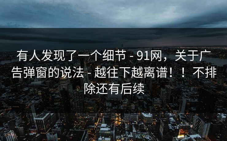 有人发现了一个细节 - 91网,关于广告弹窗的说法 - 越往下越离谱!!不排除还有后续 有人发现了一个细节 - 91网,关于广告弹窗的说法 - 越往下越离谱!!不排除还有后续