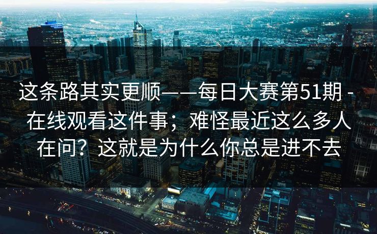 这条路其实更顺——每日大赛第51期 - 在线观看这件事;难怪最近这么多人在问?这就是为什么你总是进不去 这条路其实更顺——每日大赛第51期 - 在线观看这件事;难怪最近这么多人在问?这就是为什么你总是进不去