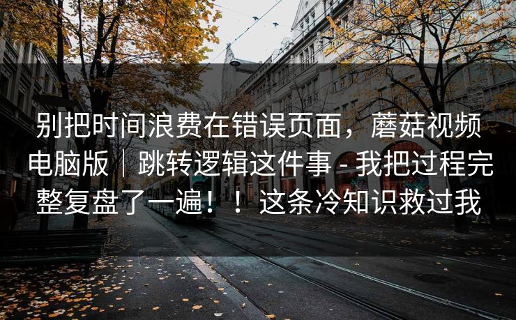 别把时间浪费在错误页面,蘑菇视频电脑版|跳转逻辑这件事 - 我把过程完整复盘了一遍!!这条冷知识救过我 别把时间浪费在错误页面,蘑菇视频电脑版|跳转逻辑这件事 - 我把过程完整复盘了一遍!!这条冷知识救过我