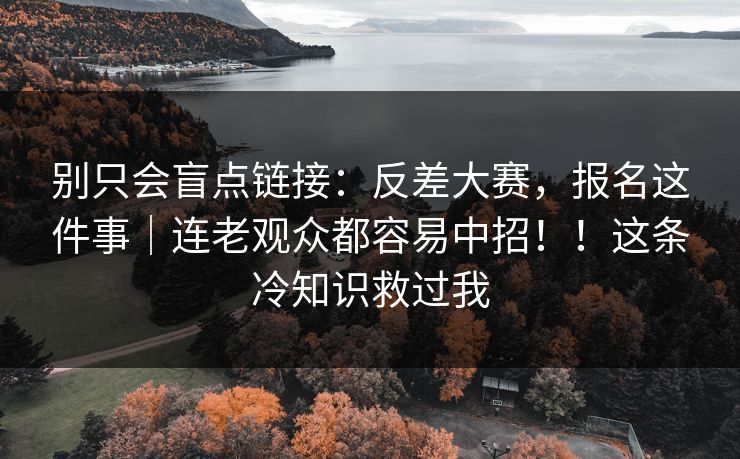 别只会盲点链接:反差大赛,报名这件事|连老观众都容易中招!!这条冷知识救过我 别只会盲点链接:反差大赛,报名这件事|连老观众都容易中招!!这条冷知识救过我