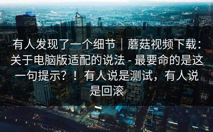 有人发现了一个细节|蘑菇视频下载:关于电脑版适配的说法 - 最要命的是这一句提示?!有人说是测试,有人说是回滚 有人发现了一个细节|蘑菇视频下载:关于电脑版适配的说法 - 最要命的是这一句提示?!有人说是测试,有人说是回滚